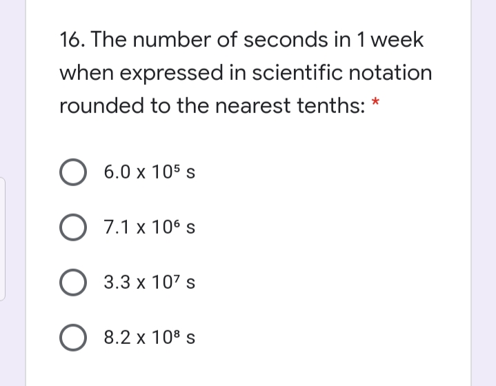 16. The number of seconds in 1 week
when expressed in scientific notation
rounded to the nearest tenths: *
6.0 x 105 s
О 7.1 х 106s
О 3.3х 107 s
O 8.2 x 108s
