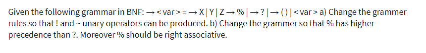 Given the following grammar in BNF: →< var > = → X|Y|Z- %|→?|→()|<var > a) Change the grammer
rules so that! and - unary operators can be produced. b) Change the grammer so that % has higher
precedence than ?. Moreover % should be right associative.
