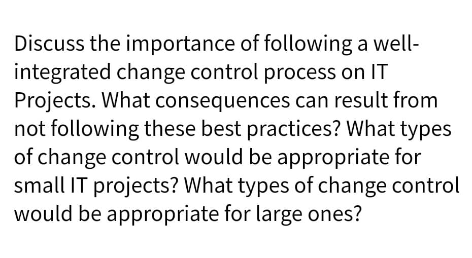 Discuss the importance of following a well-
integrated change control process on IT
Projects. What consequences can result from
not following these best practices? What types
of change control would be appropriate for
small IT projects? What types of change control
would be appropriate for large ones?
