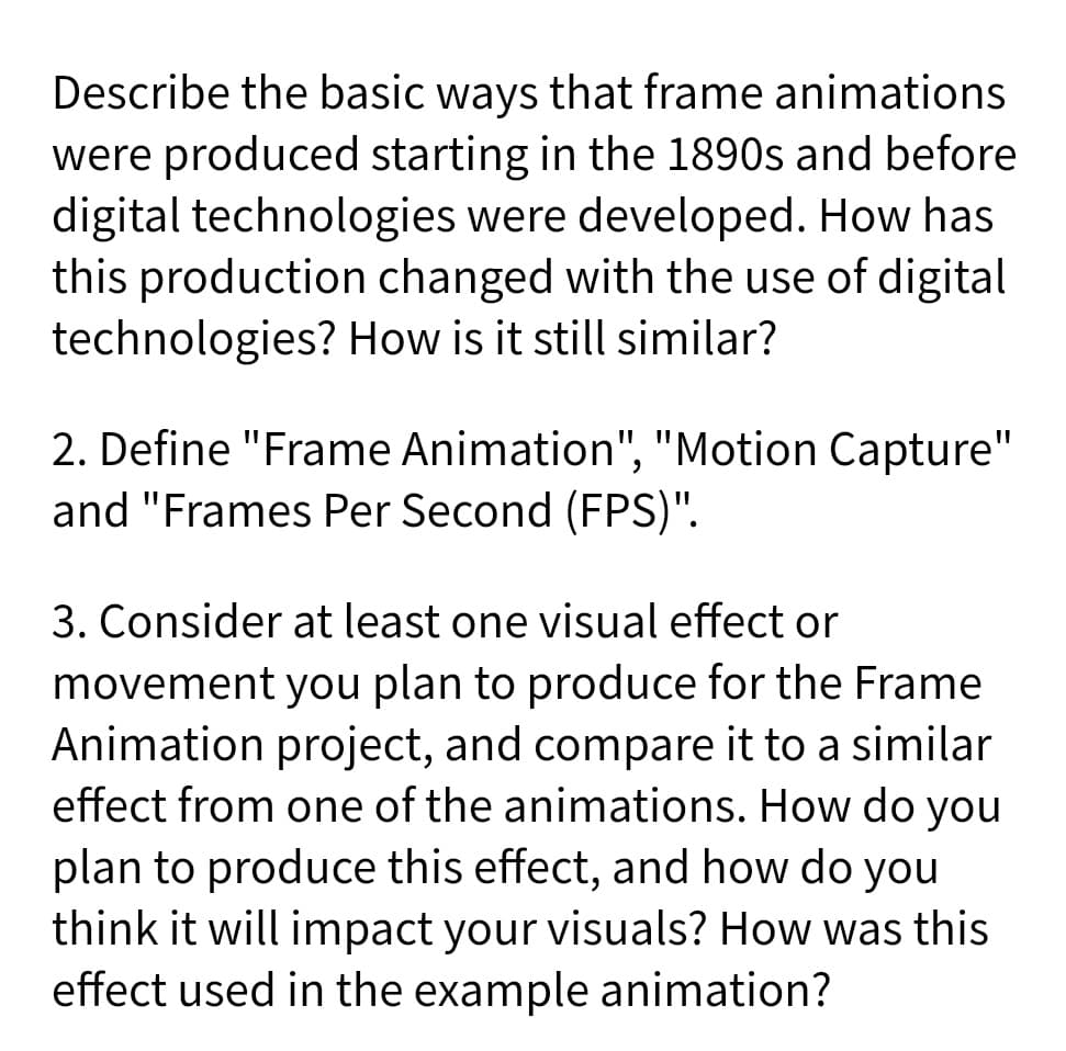 Describe the basic ways that frame animations
were produced starting in the 1890s and before
digital technologies were developed. How has
this production changed with the use of digital
technologies? How is it still similar?
2. Define "Frame Animation", "Motion Capture"
and "Frames Per Second (FPS)".
3. Consider at least one visual effect or
movement you plan to produce for the Frame
Animation project, and compare it to a similar
effect from one of the animations. How do you
plan to produce this effect, and how do you
think it will impact your visuals? How was this
effect used in the example animation?
