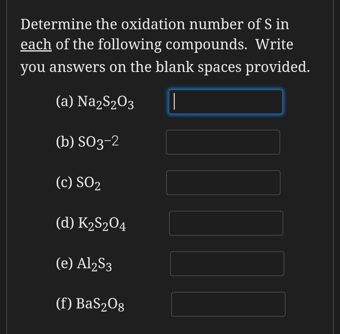 Determine the oxidation number of S in
each of the following compounds. Write
you answers on the blank spaces provided.
(a) Na2S2O3
|
(b) SO3-2
(c) SO2
(d) K2S2O4
(e) Al2S3
(f) BaS2O8
