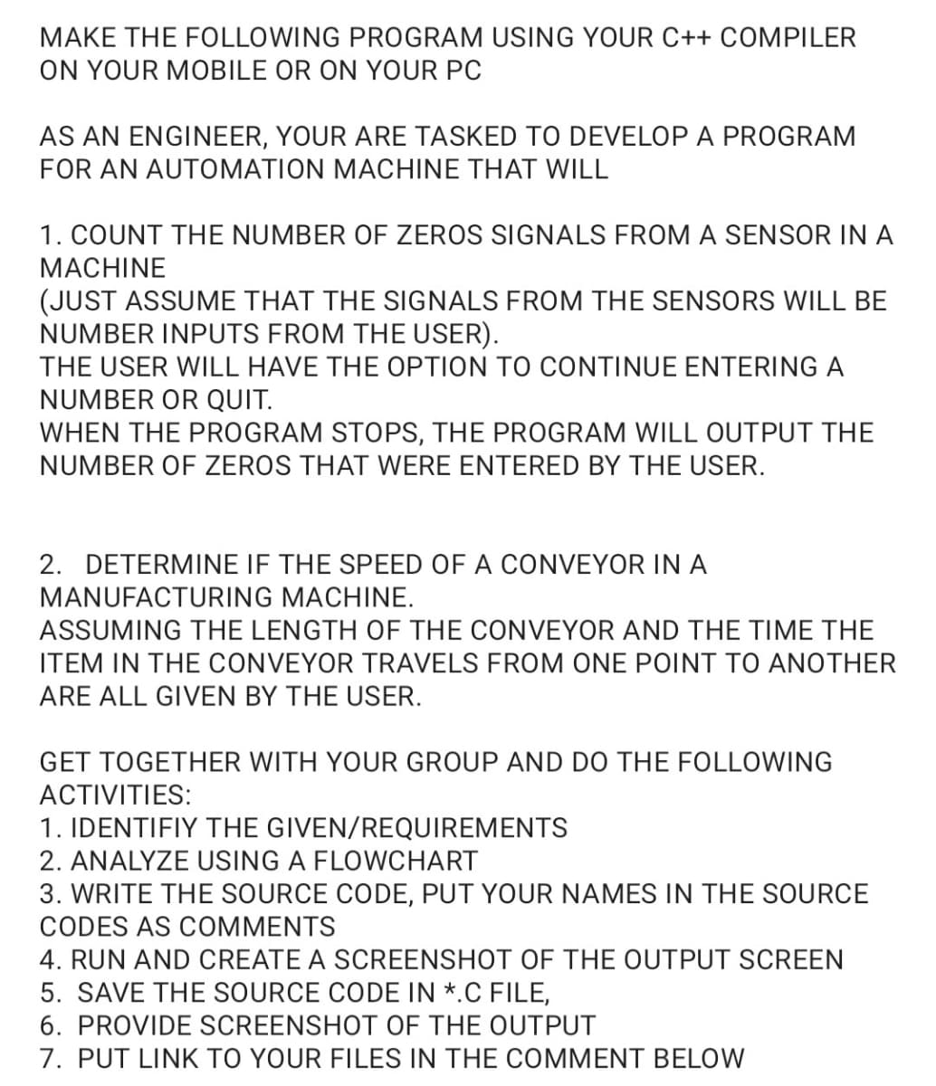 MAKE THE FOLLOWING PROGRAM USING YOUR C++ COMPILER
ON YOUR MOBILE OR ON YOUR PC
AS AN ENGINEER, YOUR ARE TASKED TO DEVELOP A PROGRAM
FOR AN AUTOMATION MACHINE THAT WILL
1. COUNT THE NUMBER OF ZEROS SIGNALS FROM A SENSOR IN A
MACHINE
(JUST ASSUME THAT THE SIGNALS FROM THE SENSORS WILL BE
NUMBER INPUTS FROM THE USER).
THE USER WILL HAVE THE OPTION TO CONTINUE ENTERING A
NUMBER OR QUIT.
WHEN THE PROGRAM STOPS, THE PROGRAM WILL OUTPUT THE
NUMBER OF ZEROS THAT WERE ENTERED BY THE USER.
2. DETERMINE IF THE SPEED OF A CONVEYOR IN A
MANUFACTURING MACHINE.
ASSUMING THE LENGTH OF THE CONVEYOR AND THE TIME THE
ITEM IN THE CONVEYOR TRAVELS FROM ONE POINT TO ANOTHER
ARE ALL GIVEN BY THE USER.
GET TOGETHER WITH YOUR GROUP AND DO THE FOLLOWING
ACTIVITIES:
1. IDENTIFIY THE GIVEN/REQUIREMENTS
2. ANALYZE USING A FLOWCHART
3. WRITE THE SOURCE CODE, PUT YOUR NAMES IN THE SOURCE
CODES AS COMMENTS
4. RUN AND CREATE A SCREENSHOT OF THE OUTPUT SCREEN
5. SAVE THE SOURCE CODE IN *.C FILE,
6. PROVIDE SCREENSHOT OF THE OUTPUT
7. PUT LINK TO YOUR FILES IN THE COMMENT BELOW
