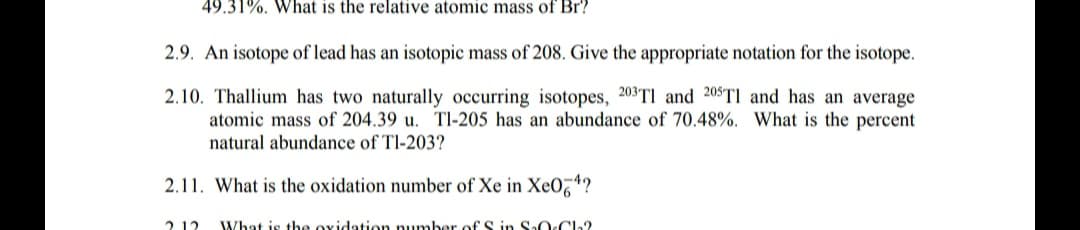 49.31%. What is the relative atomic mass of Br?
2.9. An isotope of lead has an isotopic mass of 208. Give the appropriate notation for the isotope.
2.10. Thallium has two naturally occurring isotopes, 203TI and 205TI and has an average
atomic mass of 204.39 u. Tl-205 has an abundance of 70.48%. What is the percent
natural abundance of Tl-203?
2.11. What is the oxidation number of Xe in Xe0,4?
212
What is the ovidation pumber of S in SaO.Ch?
