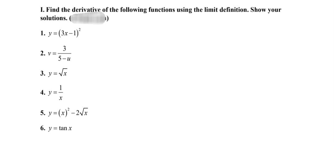 I. Find the derivative of the following functions using the limit definition. Show your
solutions. (
1. y=(3x-1)
3
2. v= -
5-u
3. y=Vx
4. y =-
5. y=(x)' –2V
6. y= tan x
