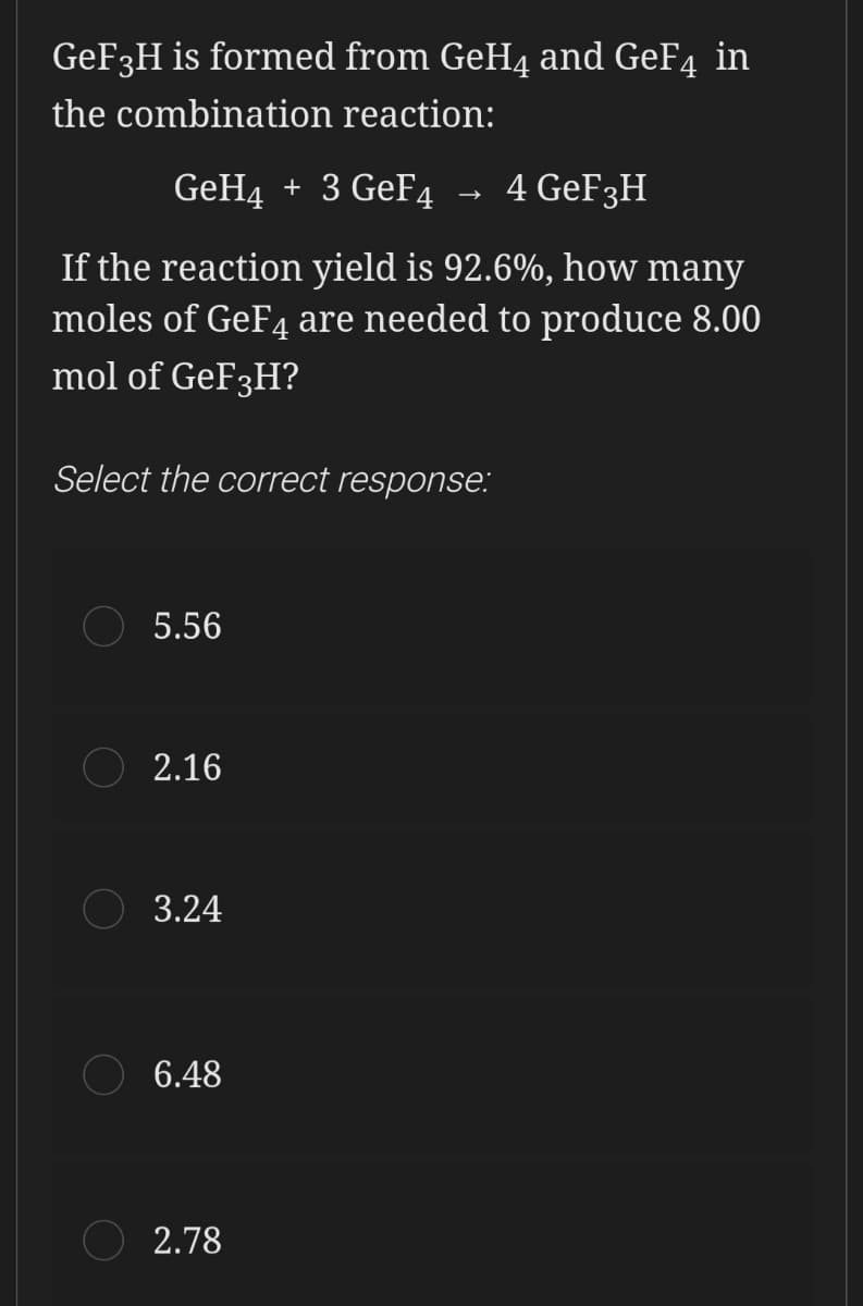 GEF3H is formed from GeH4 and GeF4 in
the combination reaction:
GeH4 + 3 GeF4
→ 4 GEF3H
If the reaction yield is 92.6%, how many
moles of GeF4 are needed to produce 8.00
mol of GeF3H?
Select the correct response:
5.56
2.16
3.24
6.48
2.78
