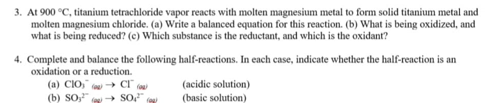 3. At 900 °C, titanium tetrachloride vapor reacts with molten magnesium metal to form solid titanium metal and
molten magnesium chloride. (a) Write a balanced equation for this reaction. (b) What is being oxidized, and
what is being reduced? (c) Which substance is the reductant, and which is the oxidant?
4. Complete and balance the following half-reactions. In each case, indicate whether the half-reaction is an
oxidation or a reduction.
(acidic solution)
(a) CIO3 (a) → CI (aa)
(b) SO;²-
(ag)
(ag)
(basic solution)
