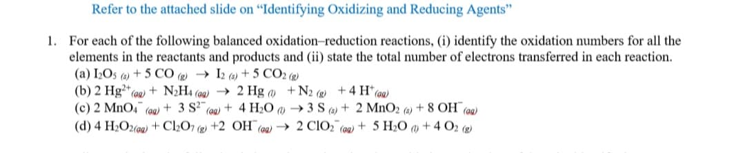 Refer to the attached slide on "Identifying Oxidizing and Reducing Agents"
1. For each of the following balanced oxidation-reduction reactions, (i) identify the oxidation numbers for all the
elements in the reactants and products and (ii) state the total number of electrons transferred in each reaction.
(a) I2O5 (6) + 5 CÓ (g) → I2 (s)+ 5 CO2 (2)
(b) 2 Hg²*(aq) + N2H4 (ag) → 2 Hg () +N2 (g) +4 H*(a)
(c) 2 MnO4 (aa) + 3 S2 (aa) + 4 H2O () → 3 S (2) + 2 MnO2 (6) + 8 OH (ag)
(d) 4 H2O2(aq) + C2O7 (g) +2 OH (9q) → 2 CIO2 (aq) + 5 H2O » + 4 O2 (g)
