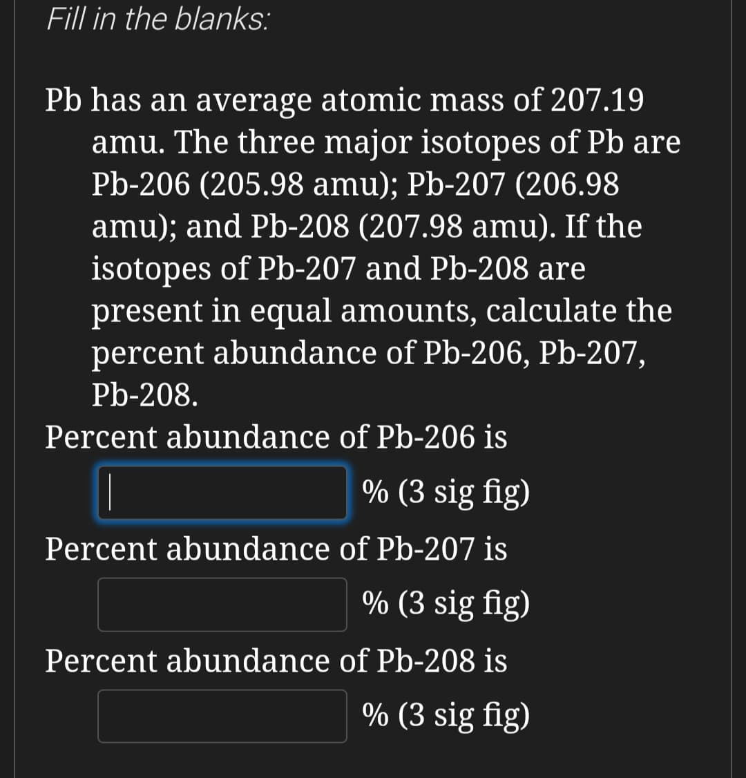 Fill in the blanks:
Pb has an average atomic mass of 207.19
amu. The three major isotopes of Pb are
Pb-206 (205.98 amu); Pb-207 (206.98
amu); and Pb-208 (207.98 amu). If the
isotopes of Pb-207 and Pb-208 are
present in equal amounts, calculate the
percent abundance of Pb-206, Pb-207,
Pb-208.
Percent abundance of Pb-206 is
% (3 sig fig)
Percent abundance of Pb-207 is
% (3 sig fig)
Percent abundance of Pb-208 is
% (3 sig fig)
