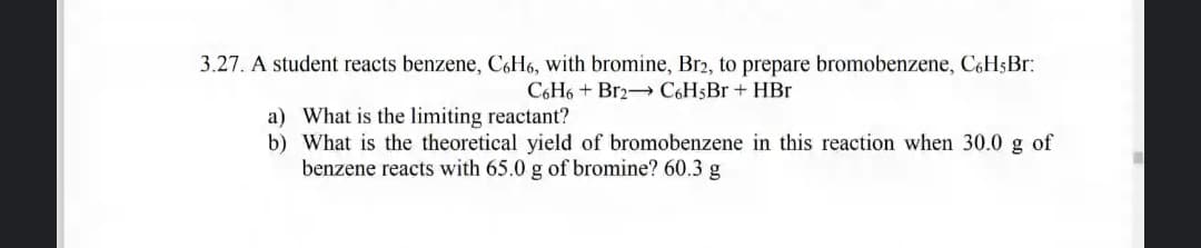 3.27. A student reacts benzene, C6H6, with bromine, Br2, to prepare bromobenzene, C6H$B.:
C6H6 + Br2 C6H5BR + HBr
a) What is the limiting reactant?
b) What is the theoretical yield of bromobenzene in this reaction when 30.0 g of
benzene reacts with 65.0 g of bromine? 60.3 g
