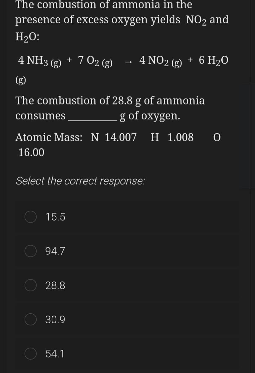 The combustion of ammonia in the
presence of excess oxygen yields NO2 and
H2O:
4 NH3 (g) + 7 02 (g)
4 NO2 (g) + 6 H2O
The combustion of 28.8 g of ammonia
g of oxygen.
consumes
Atomic Mass: N 14.007
н 1.008
16.00
Select the correct response:
15.5
94.7
28.8
30.9
54.1
