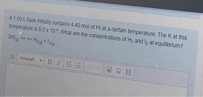 A 1.00 L flask initially contains 4.40 mol of HI at a certain temperature. The K at this
temperature is 5.0 x 10-4. What are the concentrations of H₂ and 12 at equilibrium?
2HI(g) <==> H₂(g) + 12(g)
Paragraph Y
BI
111