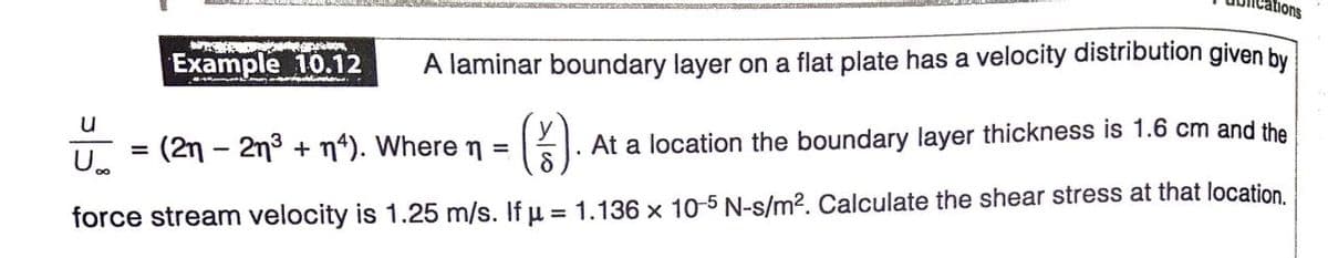 ations
Example 10.12
A laminar boundary layer on a flat plate has a velocity distribution given by
().
(2n - 2n3 + n*). Where n =
At a location the boundary layer thickness is 1.6 cm and the
%3D
U.
force stream velocity is 1.25 m/s. If u = 1.136 x 10-5 N-s/m?. Calculate the shear stress at that location.
