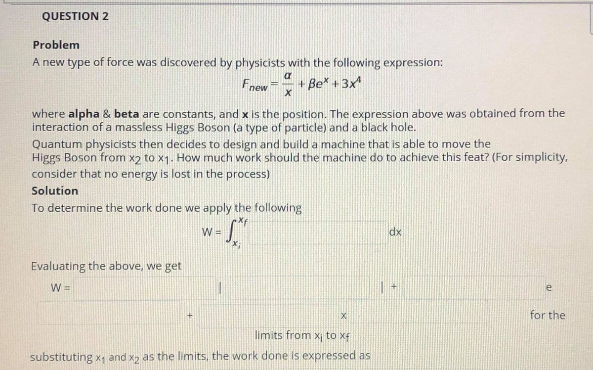 QUESTION 2
Problem
A new type of force was discovered by physicists with the following expression:
Fnew
+ Be* +3x
where alpha & beta are constants, and x is the position. The expression above was obtained from the
interaction of a massless Higgs Boson (a type of particle) and a black hole.
Quantum physicists then decides to design and build a machine that is able to move the
Higgs Boson from x2 to x1. How much work should the machine do to achieve this feat? (For simplicity,
consider that no energy is lost in the process)
Solution
To determine the work done we apply the following
W:
dx
Evaluating the above, we get
W =
e
for the
limits from x¡ to xf
substituting x, and x2 as the limits, the work done is expressed as
