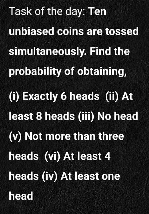 Task of the day: Ten
unbiased coins are tossed
simultaneously. Find the
probability of obtaining,
(i) Exactly 6 heads (ii) At
least 8 heads (ii) No head
(v) Not more than three
heads (vi) At least 4
heads (iv) At least one
head
