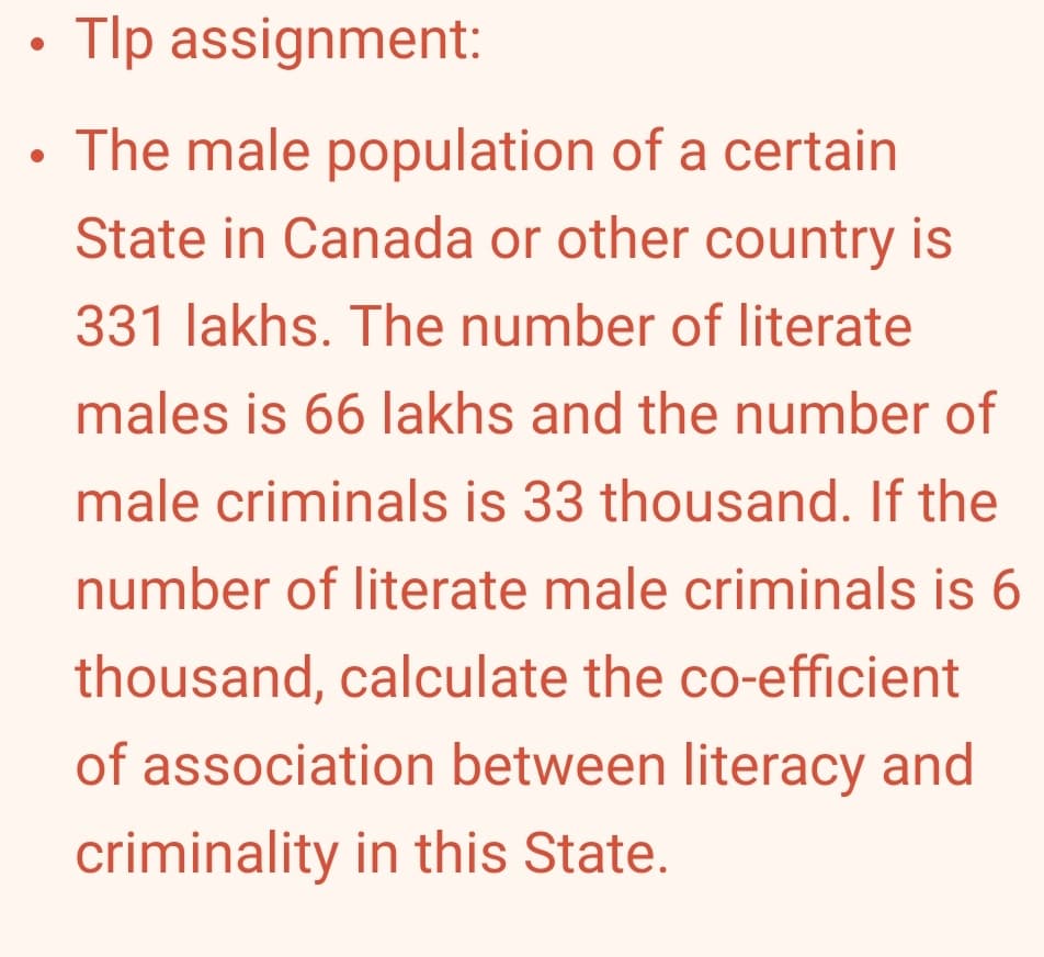 Tlp assignment:
• The male population of a certain
State in Canada or other country is
331 lakhs. The number of literate
males is 66 lakhs and the number of
male criminals is 33 thousand. If the
number of literate male criminals is 6
thousand, calculate the co-efficient
of association between literacy and
criminality in this State.
