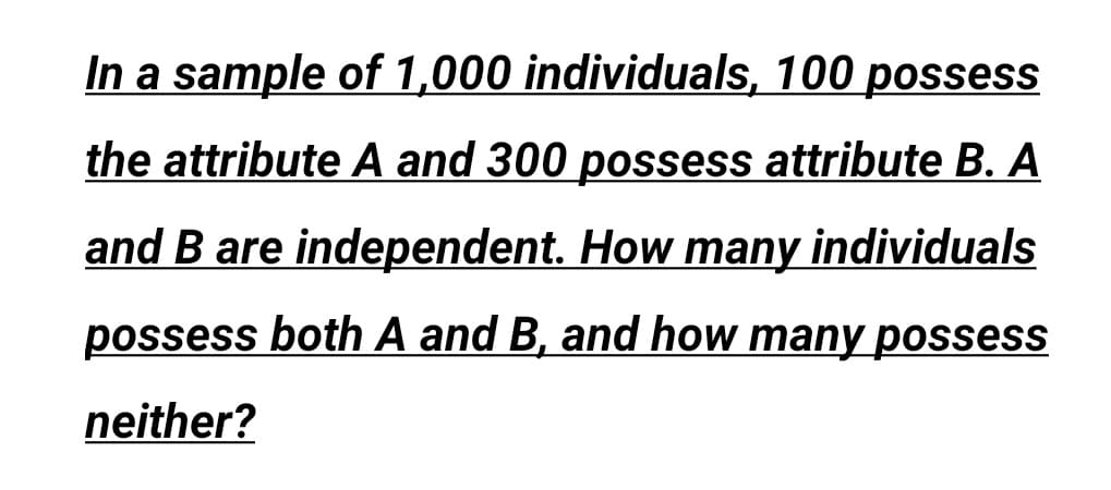 In a sample of 1,000 individuals, 100 possess
the attribute A and 300 possess attribute B. A
and B are independent. How many individuals
possess both A and B, and how many possess
neither?
