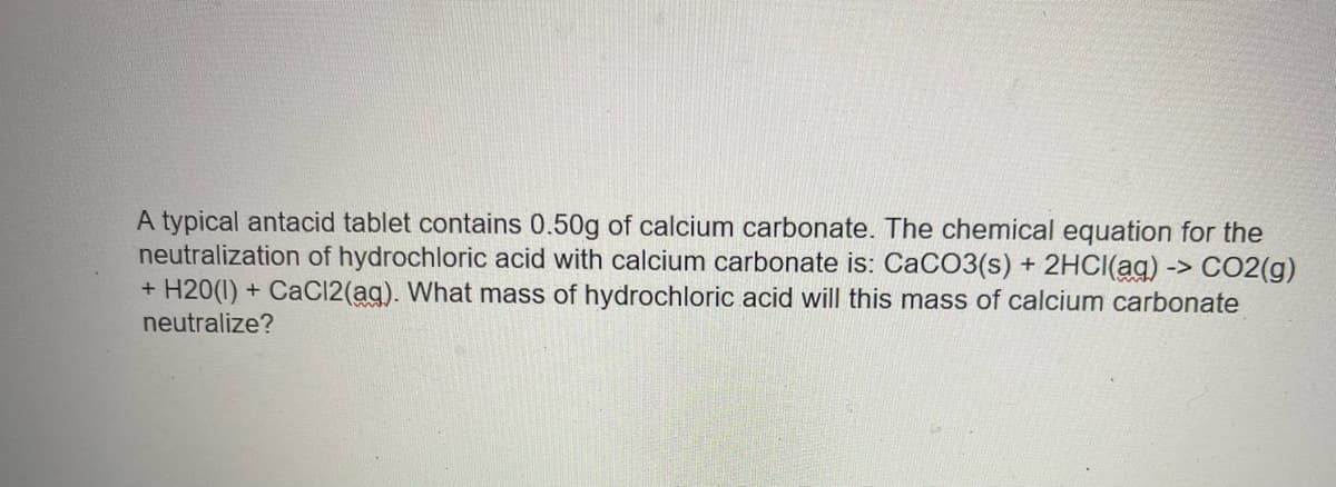 A typical antacid tablet contains 0.50g of calcium carbonate. The chemical equation for the
neutralization of hydrochloric acid with calcium carbonate is: CaCO3(s) + 2HCI(ag) -> CO2(g)
+ H20(1)
neutralize?
CaCl2(ag). What mass of hydrochloric acid will this mass of calcium carbonate
