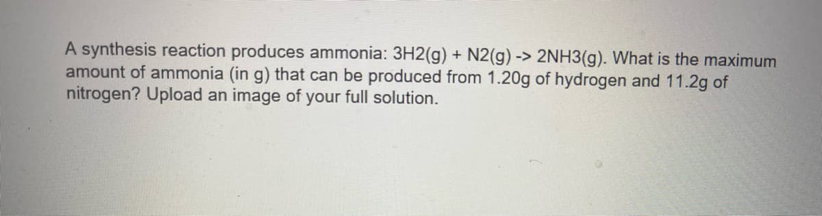 A synthesis reaction produces ammonia: 3H2(g) + N2(g) -> 2NH3(g). What is the maximum
amount of ammonia (in g) that can be produced from 1.20g of hydrogen and 11.2g of
nitrogen? Upload an image of your full solution.
