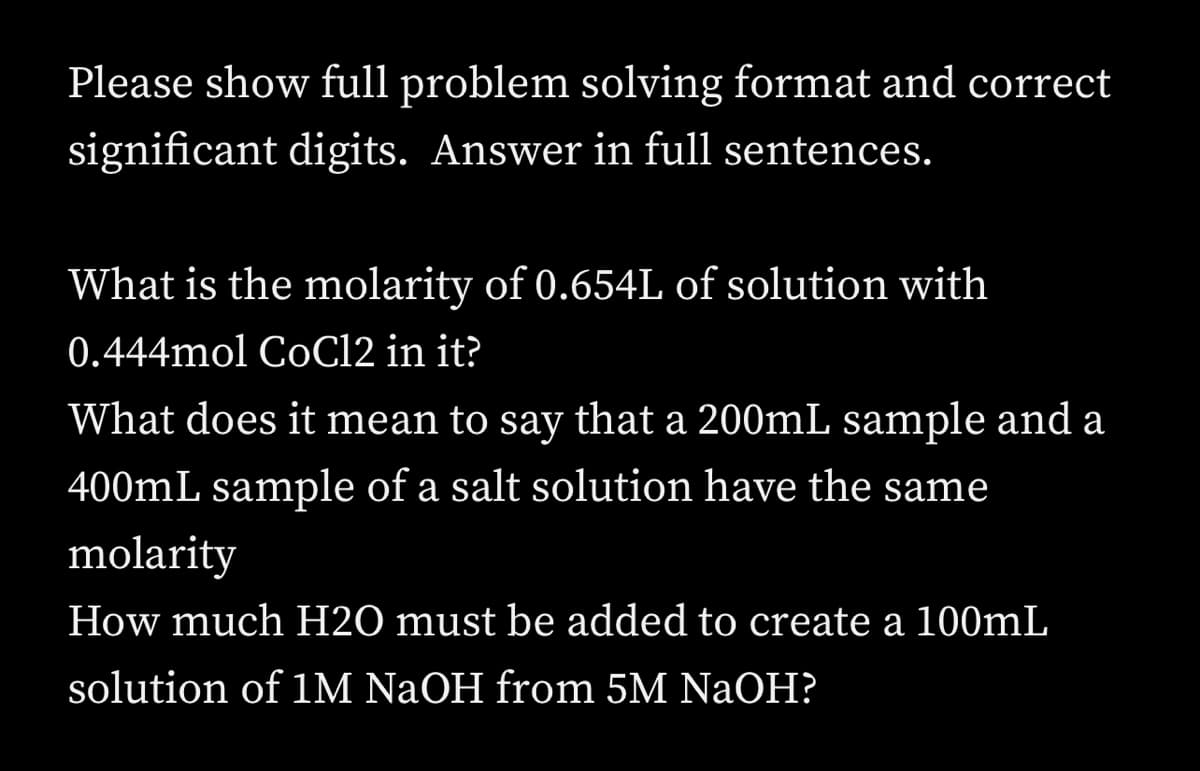 Please show full problem solving format and correct
significant digits. Answer in full sentences.
What is the molarity of 0.654L of solution with
0.444mol CoC12 in it?
What does it mean to say that a 200mL sample and a
400mL sample of a salt solution have the same
molarity
How much H2O must be added to create a 100mL
solution of 1M NaOH from 5M NaOH?
