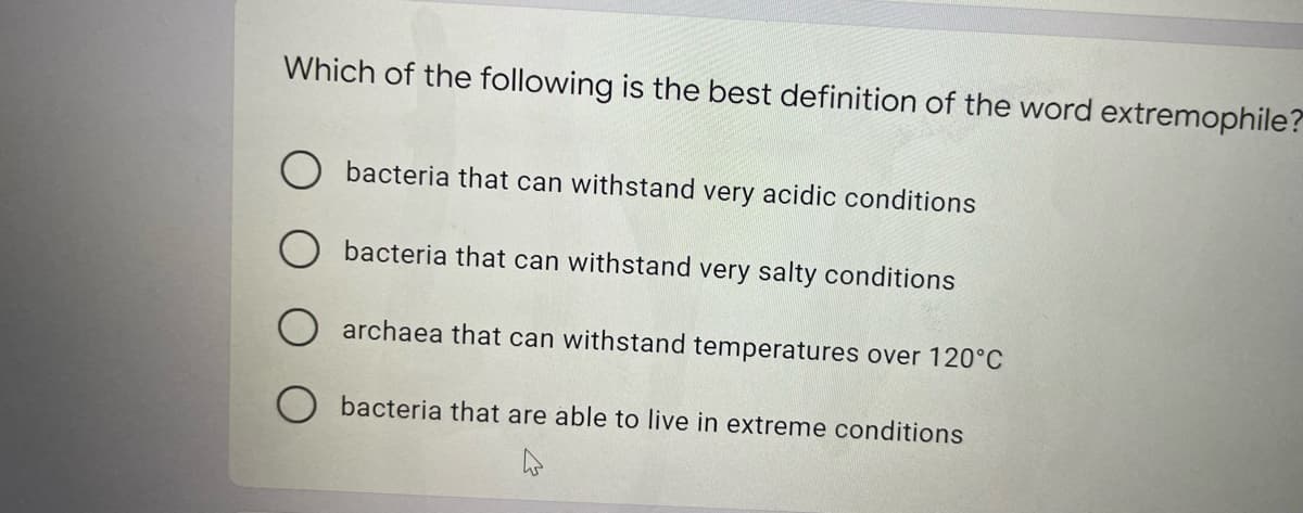 Which of the following is the best definition of the word extremophile?
bacteria that can withstand very acidic conditions
bacteria that can withstand very salty conditions
archaea that can withstand temperatures over 120°C
bacteria that are able to live in extreme conditions
