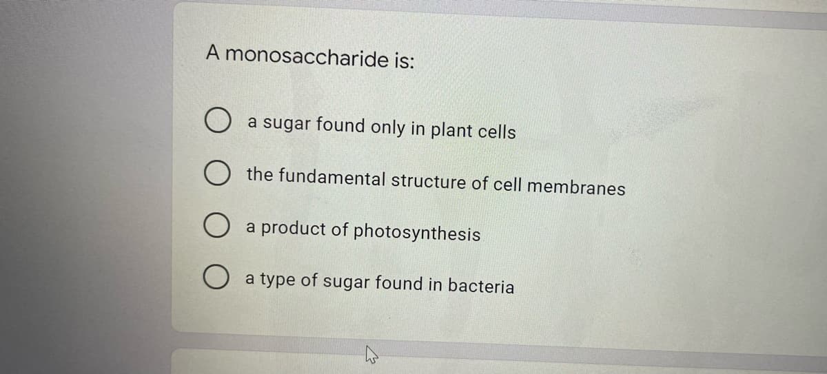 A monosaccharide is:
O a sugar found only in plant cells
O the fundamental structure of cell membranes
a product of photosynthesis
a type of sugar found in bacteria
