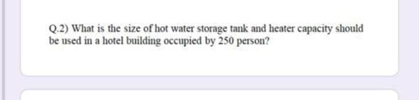 Q.2) What is the size of hot water storage tank and heater capacity should
be used in a hotel building occupied by 250 person?
