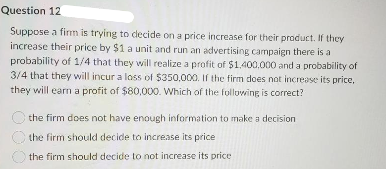 Question 12
Suppose a firm is trying to decide on a price increase for their product. If they
increase their price by $1 a unit and run an advertising campaign there is a
probability of 1/4 that they will realize a profit of $1,400,000 and a probability of
3/4 that they will incur a loss of $350,000. If the firm does not increase its price,
they will earn a profit of $80,000. Which of the following is correct?
the firm does not have enough information to make a decision
the firm should decide to increase its price
the firm should decide to not increase its price
