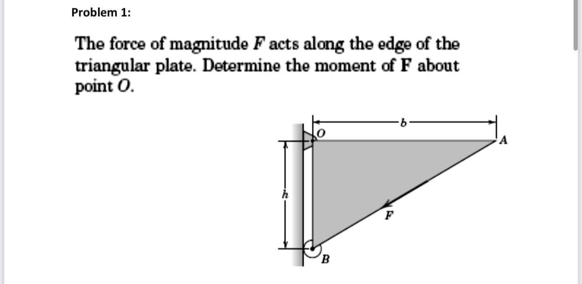 Problem 1:
The force of magnitude F acts along the edge of the
triangular plate. Determine the moment of F about
point O.
B
