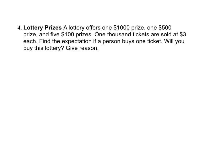 4. Lottery Prizes A lottery offers one $1000 prize, one $500
prize, and five $100 prizes. One thousand tickets are sold at $3
each. Find the expectation if a person buys one ticket. Will you
buy this lottery? Give reason.
