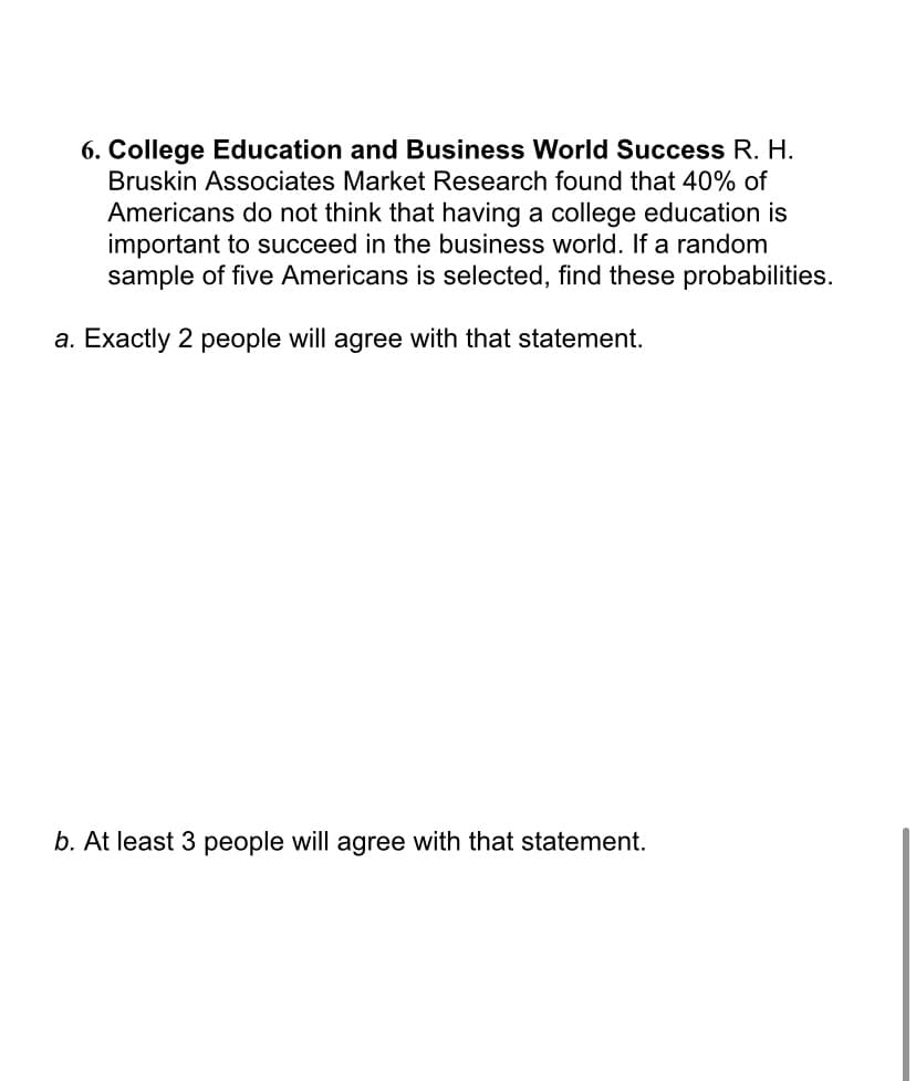 6. College Education and Business World Success R. H.
Bruskin Associates Market Research found that 40% of
Americans do not think that having a college education is
important to succeed in the business world. If a random
sample of five Americans is selected, find these probabilities.
a. Exactly 2 people will agree with that statement.
b. At least 3 people will agree with that statement.
