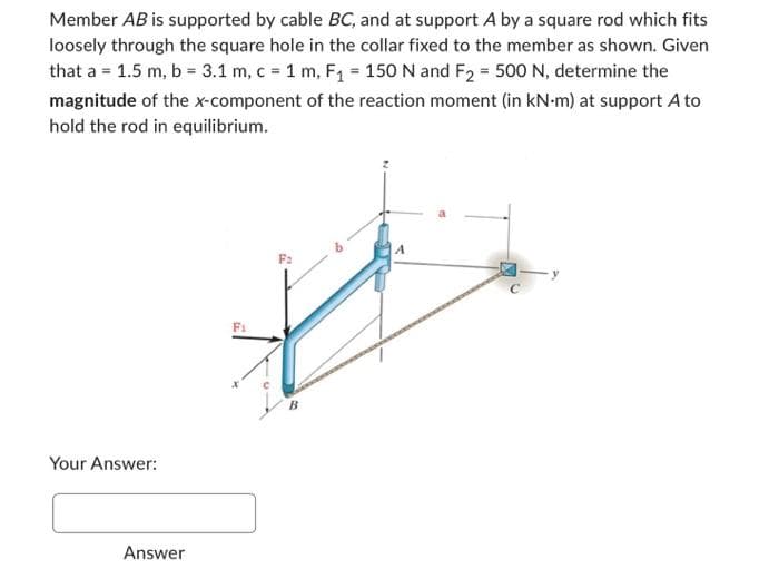 Member AB is supported by cable BC, and at support A by a square rod which fits
loosely through the square hole in the collar fixed to the member as shown. Given
that a = 1.5 m, b = 3.1 m, c = 1 m, F₁ = 150 N and F₂ = 500 N, determine the
magnitude of the x-component of the reaction moment (in kN-m) at support A to
hold the rod in equilibrium.
Your Answer:
Answer
Fi