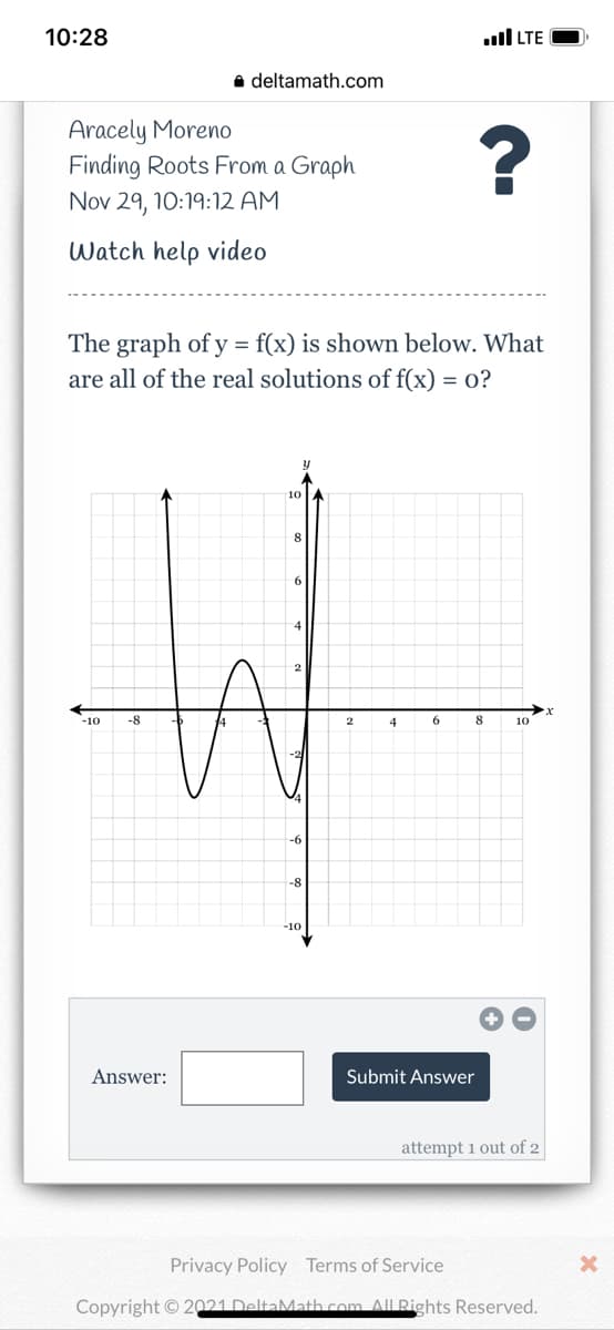 10:28
ull LTE
a deltamath.com
Aracely Moreno
Finding Roots From a Graph
?
Nov 29, 10:19:12 AM
Watch help video
The graph of y = f(x) is shown below. What
are all of the real solutions of f(x) = 0?
10
6.
-10
-8
4
6
8
10
-6
-8
-10
Answer:
Submit Answer
attempt 1 out of 2
Privacy Policy Terms of Service
Copyright © 2021 DeltaMath com All Rights Reserved.
