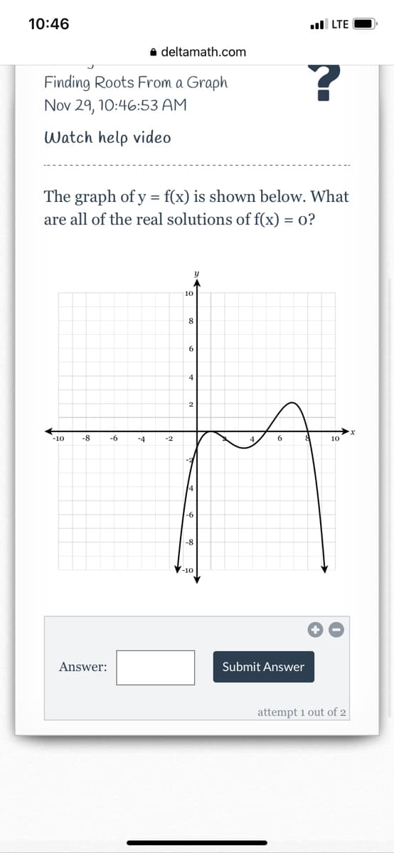 10:46
ul LTE
a deltamath.com
Finding Roots From a Graph
Nov 29, 10:46:53 AM
Watch help video
The graph of y = f(x) is shown below. What
are all of the real solutions of f(x)
= 0?
10
8
-10
-8
-6
-4
-2
10
-8
Answer:
Submit Answer
attempt 1 out of 2
