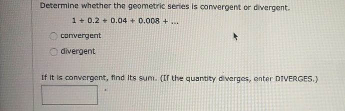 Determine whether the geometric series is convergent or divergent.
1 + 0.2 + 0.04 + 0.008 + ...
convergent
divergent
If it is convergent, find its sum. (If the quantity diverges, enter DIVERGES.)
