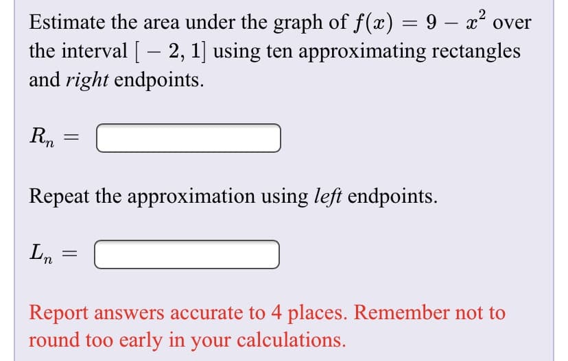 Estimate the area under the graph of f(x) = 9 – x° over
the interval [ – 2, 1] using ten approximating rectangles
and right endpoints.
Rn
Repeat the approximation using left endpoints.
