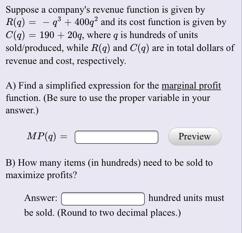 Suppose a company's revenue function is given by
R(q)
C(q)
sold/produced, while R(q) and C(q) are in total dollars of
revenue and cost, respectively.
.3
- q° + 400q? and its cost function is given by
190 + 20q, where q is hundreds of units
A) Find a simplified expression for the marginal profit
function. (Be sure to use the proper variable in your
answer.)
MP(q)
Preview
B) How many items (in hundreds) need to be sold to
maximize profits?
Answer:
hundred units must
be sold. (Round to two decimal places.)
