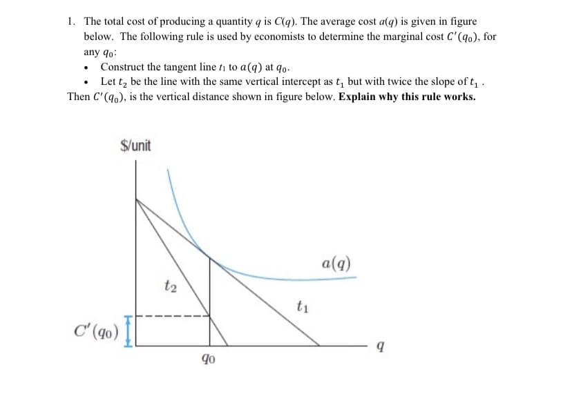 1. The total cost of producing a quantity q is C(q). The average cost a(q) is given in figure
below. The following rule is used by economists to determine the marginal cost C'(q0), for
any qo:
Construct the tangent line ti to a(q) at qo.
Let t, be the line with the same vertical intercept as t, but with twice the slope of t, .
Then C'(q0), is the vertical distance shown in figure below. Explain why this rule works.
$/unit
a(q)
t2
t1
C'(qo)
