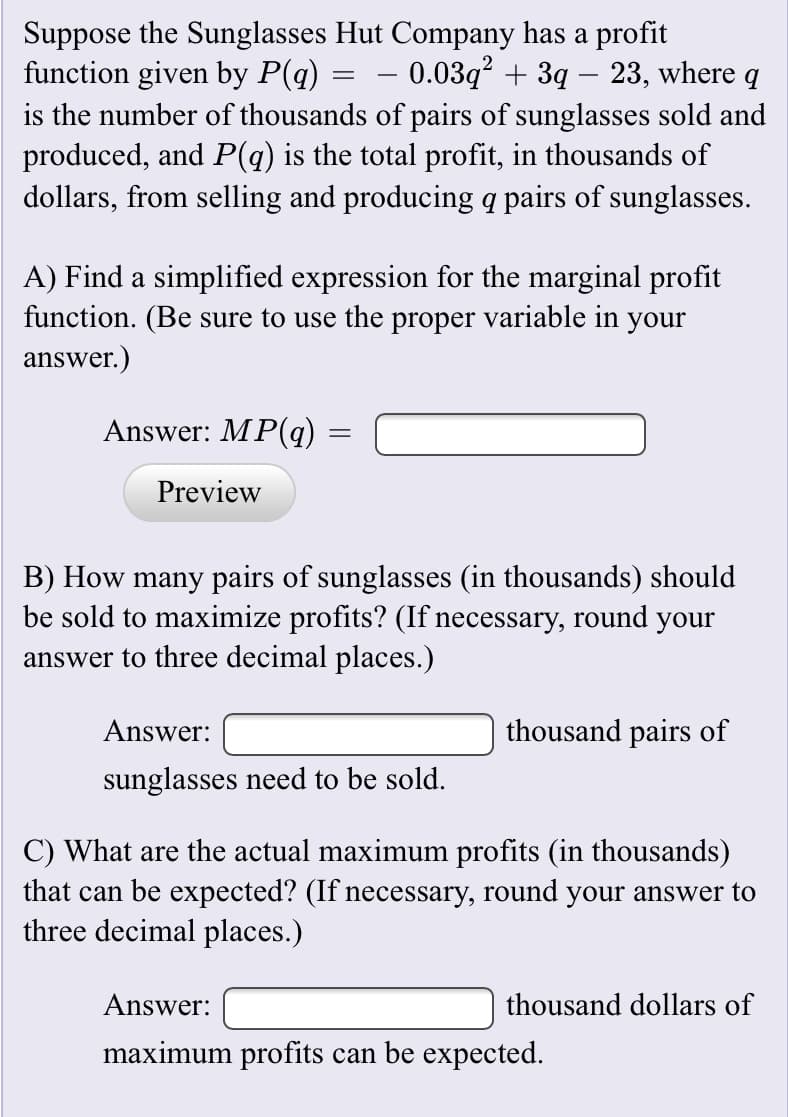 Suppose the Sunglasses Hut Company has a profit
function given by P(q)
- 0.03q² + 3q – 23, where.
is the number of thousands of pairs of sunglasses sold and
produced, and P(q) is the total profit, in thousands of
dollars, from selling and producing q pairs of sunglasses.
A) Find a simplified expression for the marginal profit
function. (Be sure to use the proper variable in your
answer.)
Answer: MP(q)
Preview
B) How many pairs of sunglasses (in thousands) should
be sold to maximize profits? (If necessary, round your
answer to three decimal places.)
Answer:
thousand pairs of
sunglasses need to be sold.
C) What are the actual maximum profits (in thousands)
that can be expected? (If necessary, round your answer to
three decimal places.)
Answer:
thousand dollars of
maximum profits can be expected.
