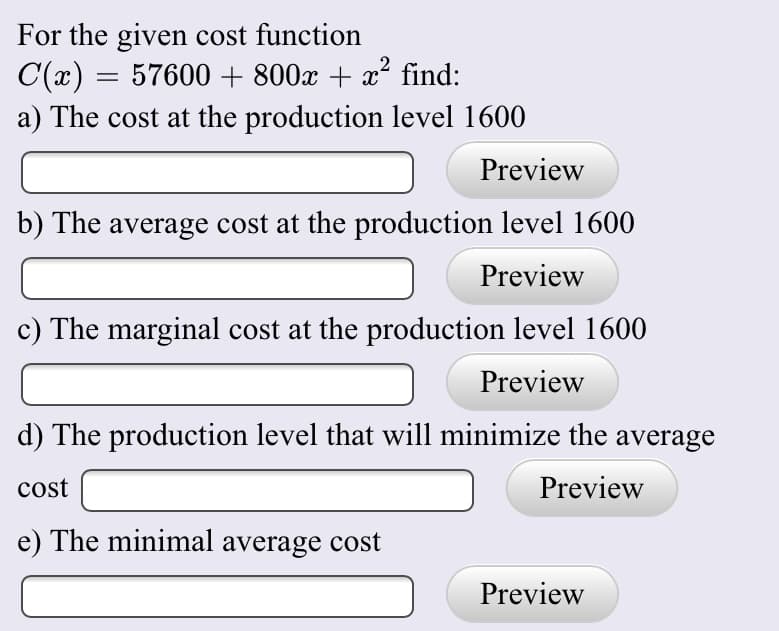 For the given cost function
C(x) = 57600 + 800x + x? find:
a) The cost at the production level 1600
Preview
b) The average cost at the production level 1600
Preview
c) The marginal cost at the production level 1600
Preview
d) The production level that will minimize the average
cost
Preview
e) The minimal average cost
Preview
