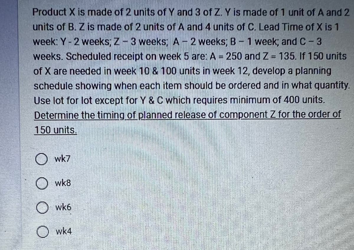 Product X is made of 2 units of Y and 3 of Z. Y is made of 1 unit of A and 2
units of B. Z is made of 2 units of A and 4 units of C. Lead Time of X is 1
week: Y-2 weeks; Z-3 weeks; A-2 weeks; B-1 week; and C-3
weeks. Scheduled receipt on week 5 are: A = 250 and Z= 135. If 150 units
of X are needed in week 10 & 100 units in week 12, develop a planning
schedule showing when each item should be ordered and in what quantity.
Use lot for lot except for Y & C which requires minimum of 400 units.
Determine the timing of planned release of component Z for the order of
150 units.
O wk7
wk8
O wk6
wk4