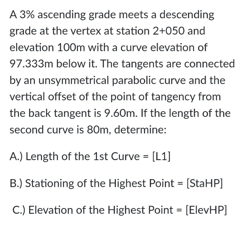 A 3% ascending grade meets a descending
grade at the vertex at station 2+050 and
elevation 100m with a curve elevation of
97.333m below it. The tangents are connected
by an unsymmetrical parabolic curve and the
vertical offset of the point of tangency from
the back tangent is 9.60m. If the length of the
second curve is 80m, determine:
A.) Length of the 1st Curve = [L1]
B.) Stationing of the Highest Point = [StaHP]
C.) Elevation of the Highest Point = [ElevHP]