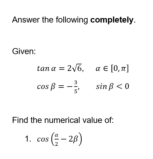 Answer the following completely.
Given:
tana = 216, αε[0,π]
3
sin ß < 0
5'
cos ß:
=
Find the numerical value of:
1. cos (= -2B)