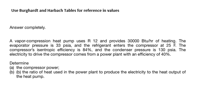 Use Burghardt and Harbach Tables for reference in values
Answer completely.
A vapor-compression heat pump uses R 12 and provides 30000 Btu/hr of heating. The
evaporator pressure is 33 psia, and the refrigerant enters the compressor at 25 F. The
compressor's isentropic efficiency is 84%, and the condenser pressure is 130 psia. The
electricity to drive the compressor comes from a power plant with an efficiency of 40%.
Determine
(a) the compressor power;
(b) (b) the ratio of heat used in the power plant to produce the electricity to the heat output of
the heat pump.