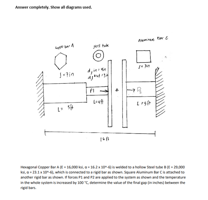 Answer completely. Show all diagrams used.
Copper bar A
J = 7in
L = 5H
Jjicel tube
d, in = yin
ajout=sin
PI →
L=uft
16ft
Aluminum Bar C
s = 7in
7 P₂
L = 5 ft
Hexagonal Copper Bar A (E = 16,000 ksi, a = 16.2 x 10^-6) is welded to a hollow Steel tube B (E = 29,000
ksi, a = 23.1 x 10^-6), which is connected to a rigid bar as shown. Square Aluminum Bar C is attached to
another rigid bar as shown. If forces P1 and P2 are applied to the system as shown and the temperature
in the whole system is increased by 100 °C, determine the value of the final gap (in inches) between the
rigid bars.