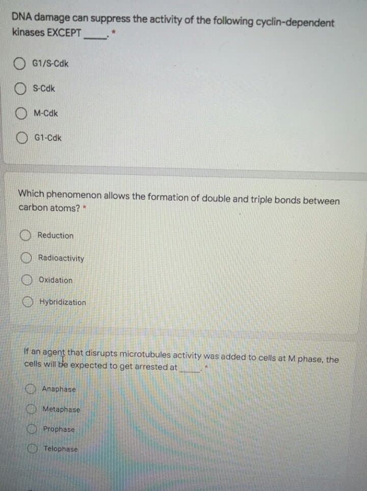 DNA damage can suppress the activity of the following cyclin-dependent
kinases EXCEPT
G1/S-Cdk
S-Cdk
M-Cdk
G1-Cdk
Which phenomenon allows the formation of double and triple bonds between
carbon atoms? *
Reduction
Radioactivity
Oxidation
Hybridization
If an agent that disrupts microtubules activity was added to cells at M phase, the
cells will ble expected to get arrested at
Anaphase
O Metaphase
O Prophase
Telophase
O 0 O
