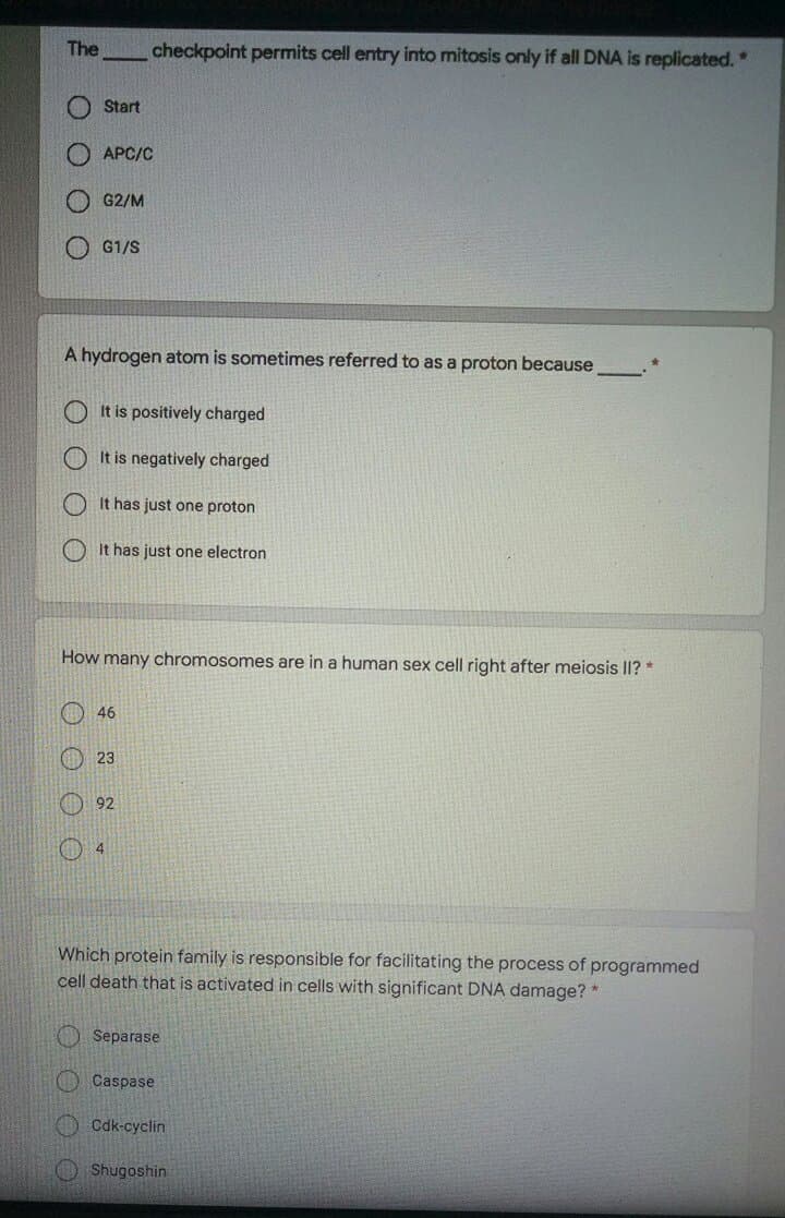 The
checkpoint permits cell entry into mitosis only if all DNA is replicated.*
Start
APC/C
G2/M
G1/S
A hydrogen atom is sometimes referred to as a proton because
O It is positively charged
It is negatively charged
It has just one proton
It has just one electron
How many chromosomes are in a human sex cell right after meiosis I? *
O 46
O 23
92
4
Which protein family is responsible for facilitating the process of programmed
cell death that is activated in cells with significant DNA damage? *
O Separase
OCaspase
Cdk-cyclin
OShugoshin
O O
O O O
O O O
