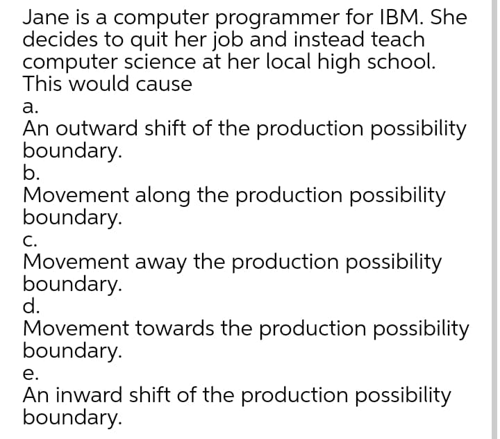 Jane is a computer programmer for IBM. She
decides to quit her job and instead teach
computer science at her local high school.
This would cause
а.
An outward shift of the production possibility
boundary.
b.
Movement along the production possibility
boundary.
С.
Movement away the production possibility
boundary.
d.
Movement towards the production possibility
boundary.
е.
An inward shift of the production possibility
boundary.

