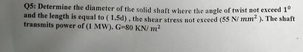 Q5: Determine the diameter of the solid shaft where the angle of twist not exceed 10
and the length is equal to (1.5d), the shear stress not exceed (55 N/mm²). The shaft
transmits power of (1 MW). G=80 KN/m²