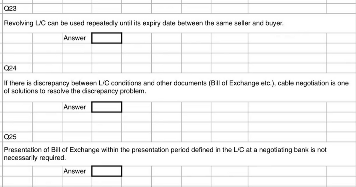 Q23
Revolving L/C can be used repeatedly until its expiry date between the same seller and buyer.
Answer
Q24
If there is discrepancy between L/C conditions and other documents (Bill of Exchange etc.), cable negotiation is one
of solutions to resolve the discrepancy problem.
Q25
Answer
Presentation of Bill of Exchange within the presentation period defined in the L/C at a negotiating bank is not
necessarily required.
Answer