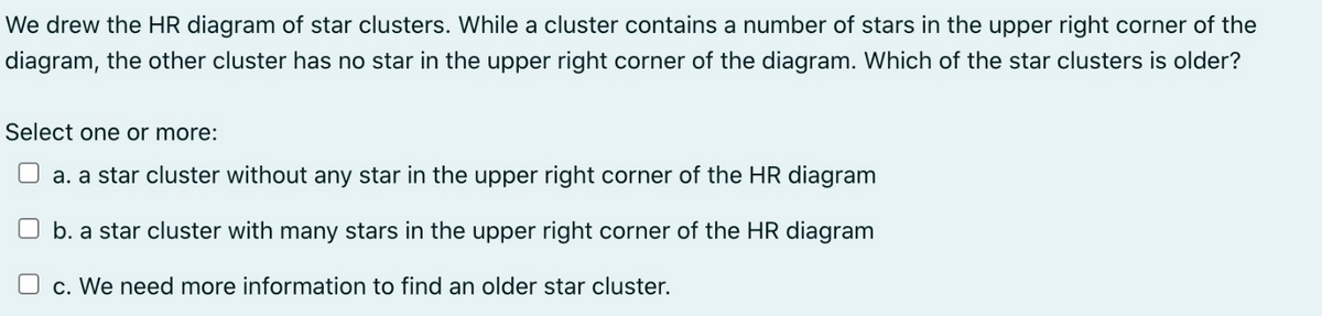 We drew the HR diagram of star clusters. While a cluster contains a number of stars in the upper right corner of the
diagram, the other cluster has no star in the upper right corner of the diagram. Which of the star clusters is older?
Select one or more:
a. a star cluster without any star in the upper right corner of the HR diagram
b. a star cluster with many stars in the upper right corner of the HR diagram
c. We need more information to find an older star cluster.